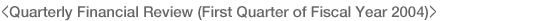 <Quarterly Financial Review (First Quarter of Fiscal Year 2004)>