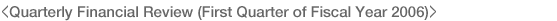 <Quarterly Financial Review (First Quarter of Fiscal Year 2006)>
