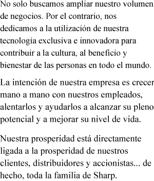 No solo buscamos ampliar nuestro volumen de negocios. Por el contrario, nos dedicamos a la utilización de nuestra tecnología exclusiva e innovadora para contribuir a la cultura, al beneficio y bienestar de las personas en todo el mundo. La intención de nuestra empresa es crecer mano a mano con nuestros empleados, alentarlos y ayudarlos a alcanzar su pleno potencial y a mejorar su nivel de vida. Nuestra prosperidad está directamente ligada a la prosperidad de nuestros clientes, distribuidores y accionistas... de hecho, toda la familia de Sharp.