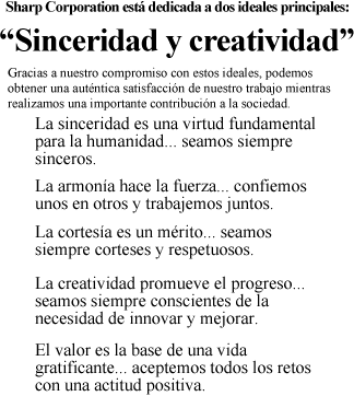 Sharp Corporation está dedicada a dos ideales principales:  "sinceridad y creatividad". Gracias a nuestro compromiso con estos ideales, podemos obtener una auténtica satisfacción de nuestro trabajo mientras realizamos una importante contribución a la sociedad.  La sinceridad es una virtud fundamental para la humanidad... seamos siempre sinceros. La armonía hace la fuerza... confiemos unos en otros y trabajemos juntos. La cortesía es un mérito... seamos siempre corteses y respetuosos. La creatividad promueve el progreso... seamos siempre conscientes de la necesidad de innovar y mejorar. El valor es la base de una vida gratificante... aceptemos todos los retos con una actitud positiva.
