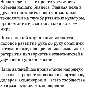 Наша задача — не просто увеличить объемы нашего бизнеса. Вместо этого мы развиваем нашу уникальную инновационную технологию, позволяющую вносить свой вклад в развитие культуры и укрепление благосостояния людей по всему миру. Мы хотим развиваться вместе со своими сотрудниками, поощряя и помогая им полностью реализовать свои способности и улучшить качество жизни. Наше процветание в будущем напрямую связано с процветанием наших клиентов, торговых посредников и акционеров — разумеется, всего семейства Sharp.