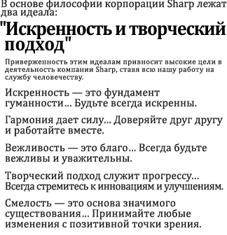 Компания Sharp Corporation привержена двум основным идеалам:  "Искренность и творческий подход" Стремясь их воплотить, мы можем получать истинное удовлетворение от работы, одновременно внося свой вклад в развитие сообщества.  Искренность — это достойная основа существования человечества. Старайтесь всегда быть искренними. Гармония обеспечивает силу. Доверяйте друг другу и работайте вместе. Вежливость — это достоинство. Старайтесь всегда быть вежливыми и уважительными. Творческий подход обеспечивает развитие. Постоянно помните о необходимости инноваций и улучшений. Смелость — основа приносящей удовлетворение жизни. Позитивно относитесь к каждому вызову времени.