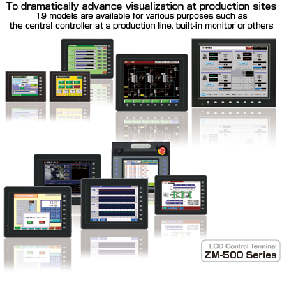 To dramatically advance visualization at production sites.
19 models are available for various purposes such as the central controller at a production line, built-in monitor or others. LCD Control Terminal ZM-500 Series
