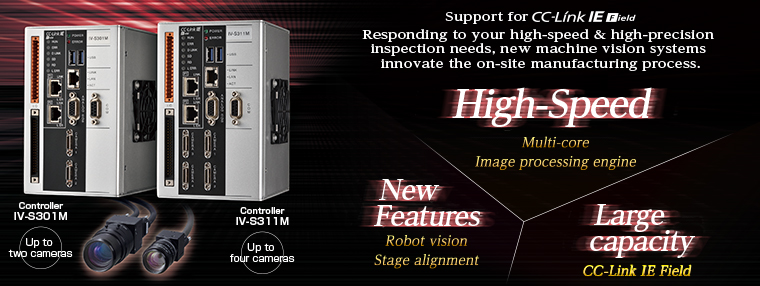 Controller IV-S301M(Up to two cameras / Controller IV-S311M(Up to four cameras) / Support for CC-Link IE Field / Responding to your high-speed & high-precision inspection needs, new machine vision systems innovate the on-site manufacturing process. / High-Speed - Multi-core Image processing engine / New Features - Robot vision Stage alignment / Large capacity - 
CC-Link IE Field
