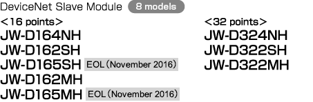 DeviceNet Slave Module (8 models) (16 points) JW-D164NH, JW-D162SH, JW-D165SH EOL(November 2016), JW-D162MH, JW-D165MH EOL(November 2016), (32 points) JW-D324NH, JW-D322SH, JW-D322MH